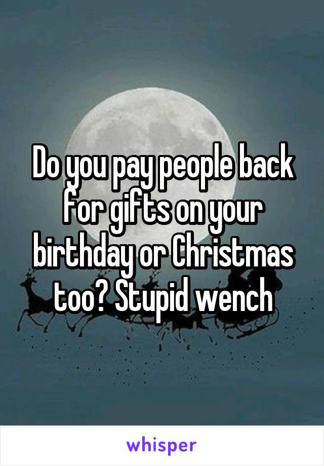 Do you pay people back for gifts on your birthday or Christmas too? Stupid wench