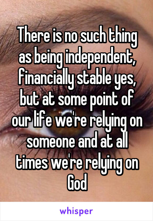 There is no such thing as being independent, financially stable yes, but at some point of our life we're relying on someone and at all times we're relying on God