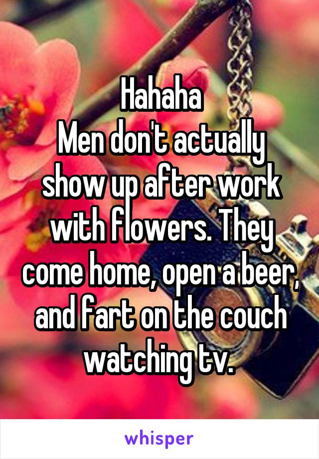 Hahaha
Men don't actually show up after work with flowers. They come home, open a beer, and fart on the couch watching tv. 