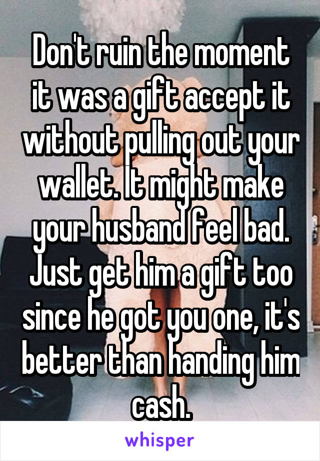 Don't ruin the moment it was a gift accept it without pulling out your wallet. It might make your husband feel bad. Just get him a gift too since he got you one, it's better than handing him cash.