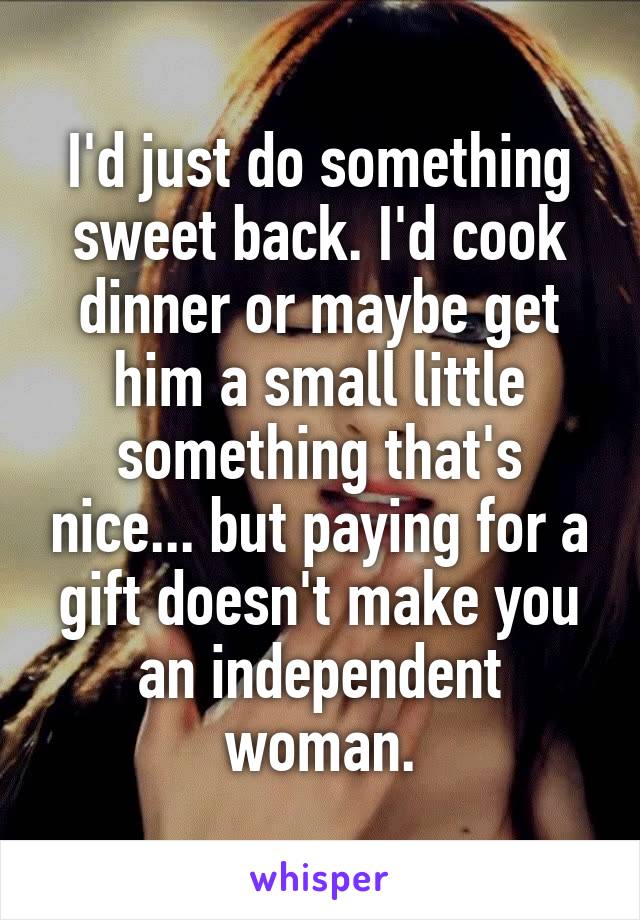 I'd just do something sweet back. I'd cook dinner or maybe get him a small little something that's nice... but paying for a gift doesn't make you an independent woman.