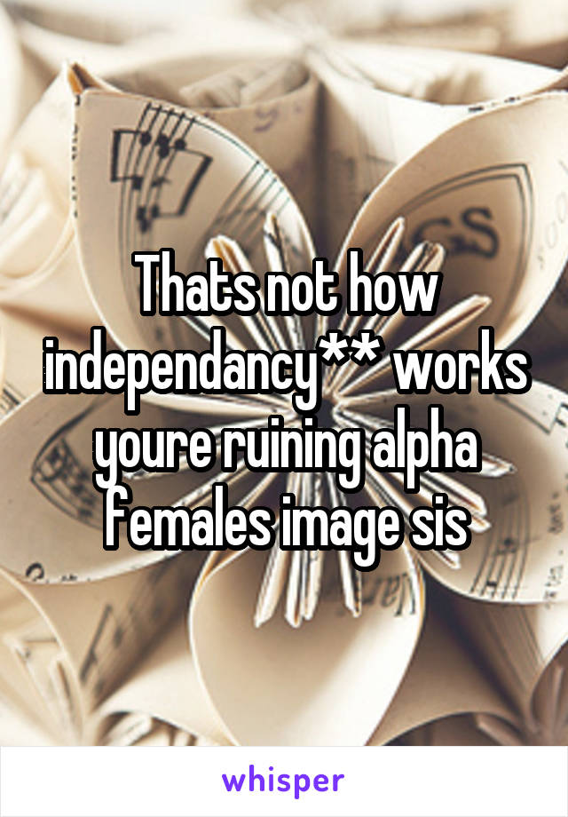 Thats not how independancy** works youre ruining alpha females image sis