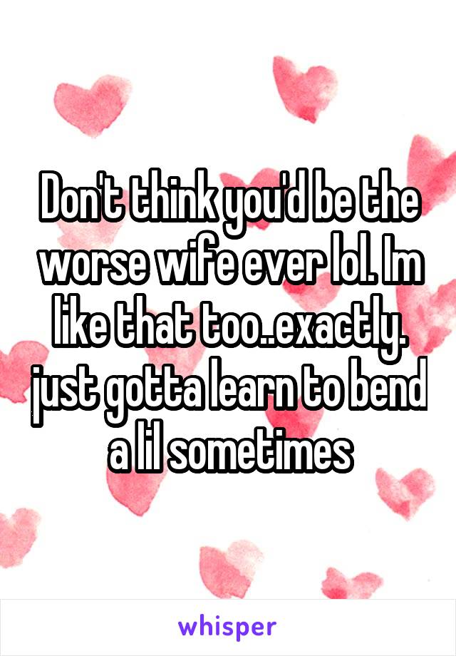 Don't think you'd be the worse wife ever lol. Im like that too..exactly. just gotta learn to bend a lil sometimes