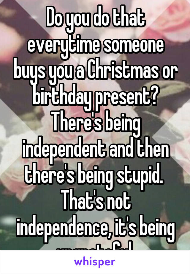 Do you do that everytime someone buys you a Christmas or birthday present? There's being independent and then there's being stupid.  That's not independence, it's being ungrateful.