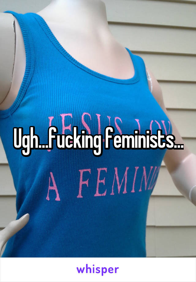 Ugh...fucking feminists...