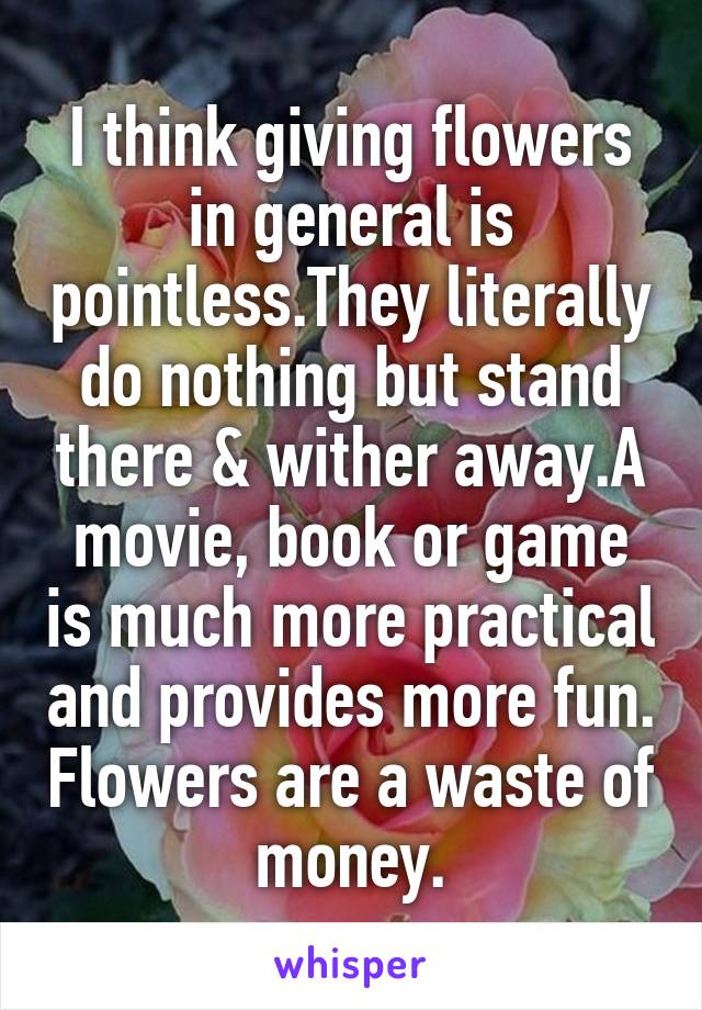 I think giving flowers in general is pointless.They literally do nothing but stand there & wither away.A movie, book or game is much more practical and provides more fun. Flowers are a waste of money.