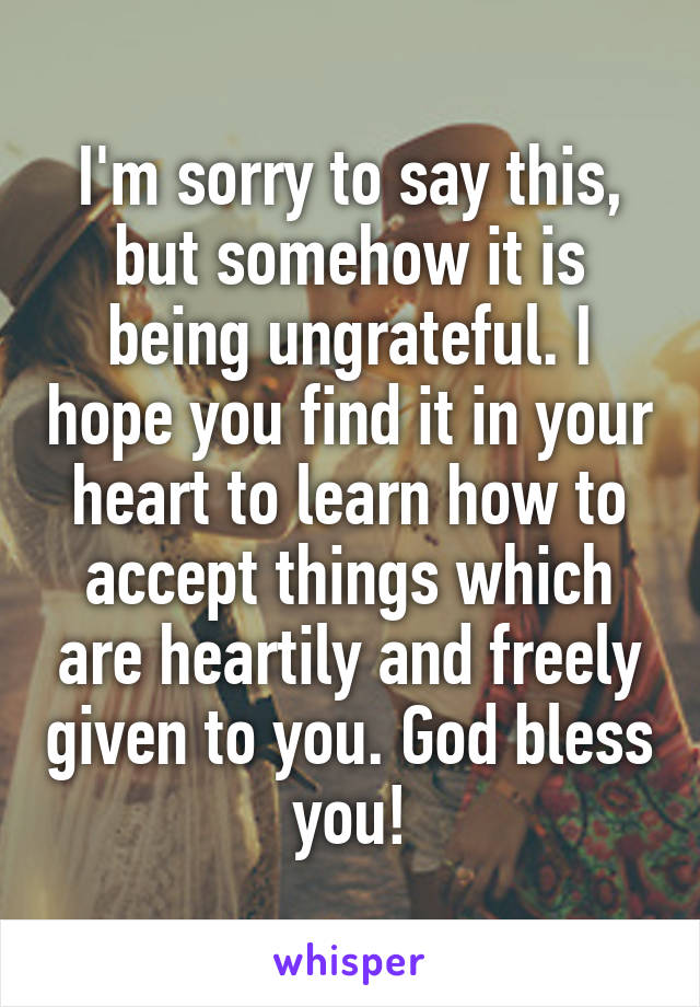 I'm sorry to say this, but somehow it is being ungrateful. I hope you find it in your heart to learn how to accept things which are heartily and freely given to you. God bless you!