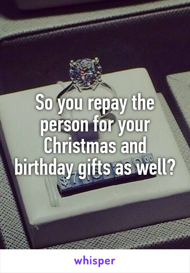 So you repay the person for your Christmas and birthday gifts as well?