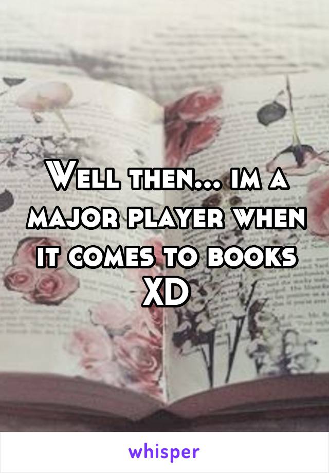 Well then... im a major player when it comes to books XD