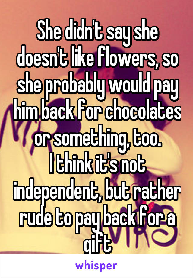 She didn't say she doesn't like flowers, so she probably would pay him back for chocolates or something, too.
I think it's not independent, but rather rude to pay back for a gift