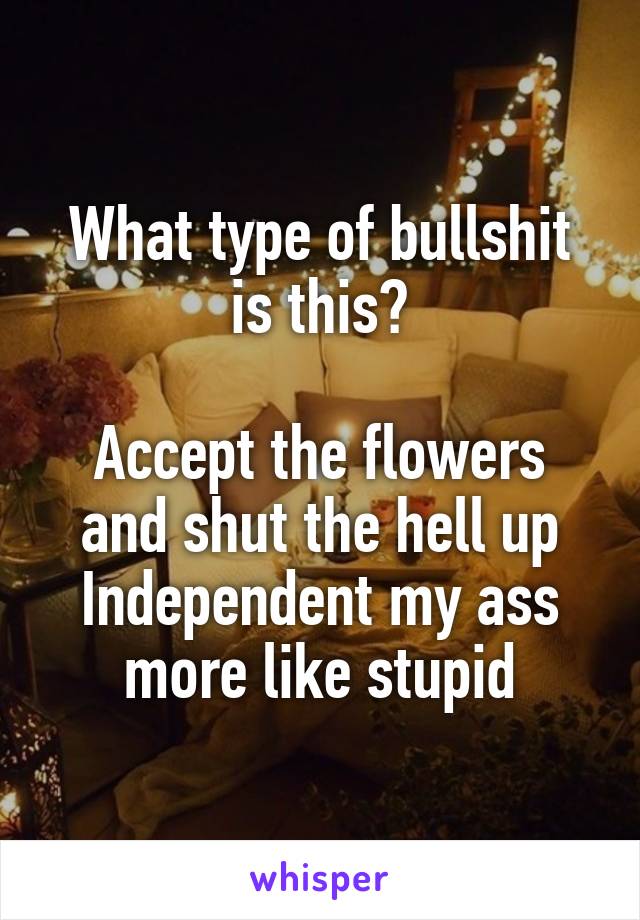 What type of bullshit is this?

Accept the flowers and shut the hell up
Independent my ass more like stupid