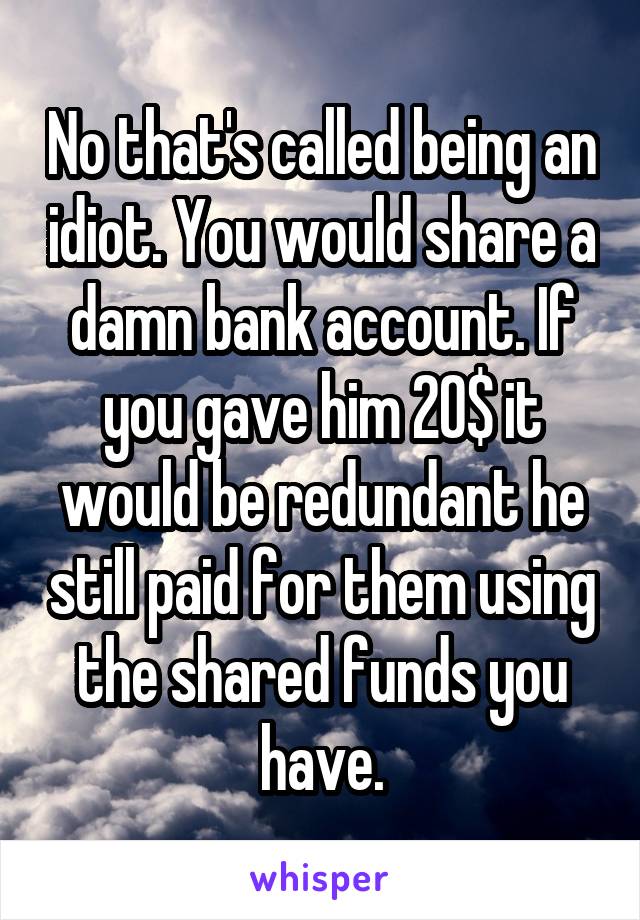 No that's called being an idiot. You would share a damn bank account. If you gave him 20$ it would be redundant he still paid for them using the shared funds you have.