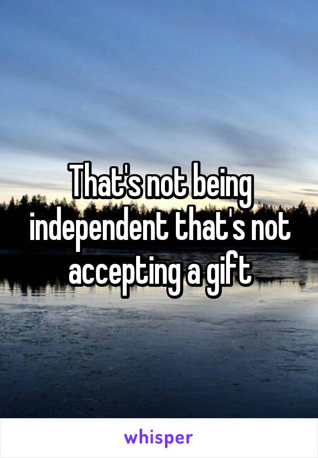 That's not being independent that's not accepting a gift