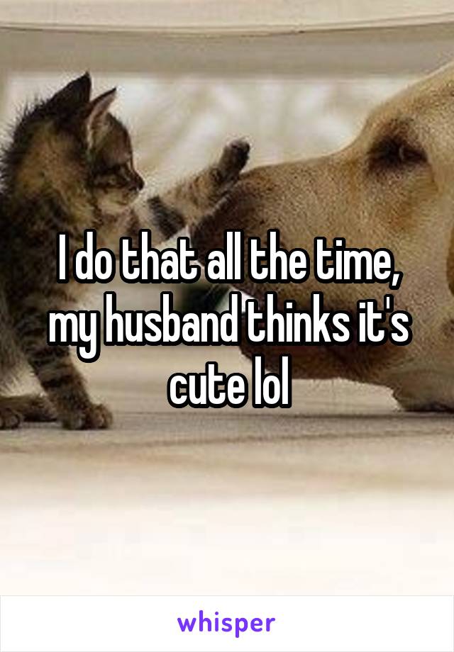 I do that all the time, my husband thinks it's cute lol