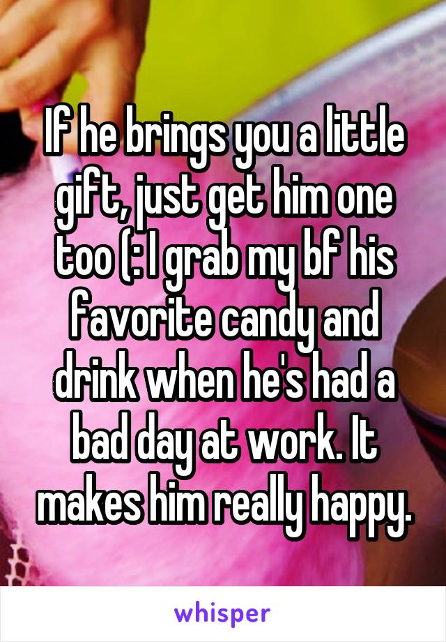 If he brings you a little gift, just get him one too (: I grab my bf his favorite candy and drink when he's had a bad day at work. It makes him really happy.