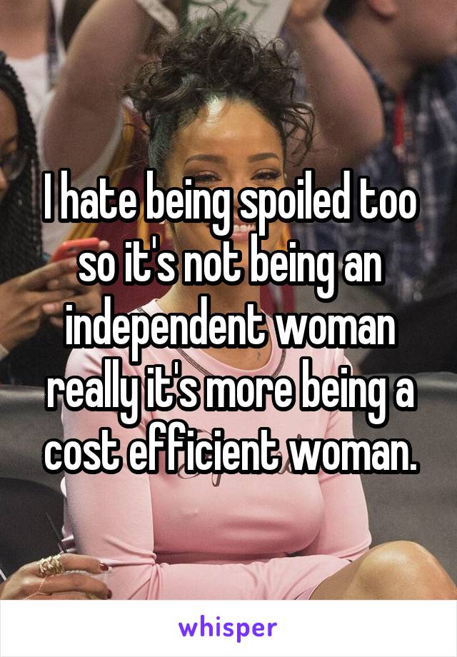 I hate being spoiled too so it's not being an independent woman really it's more being a cost efficient woman.