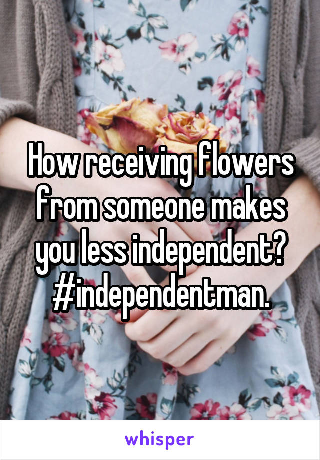 How receiving flowers from someone makes you less independent? #independentman.