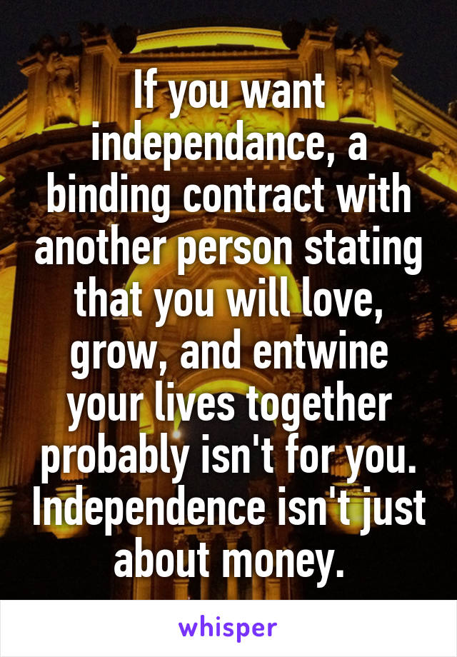 If you want independance, a binding contract with another person stating that you will love, grow, and entwine your lives together probably isn't for you. Independence isn't just about money.