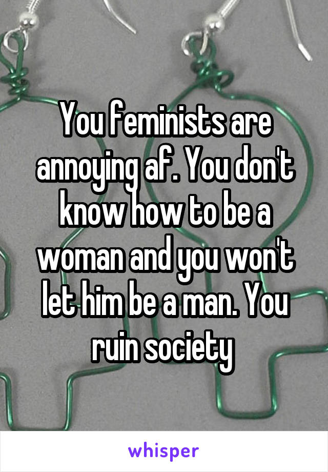 You feminists are annoying af. You don't know how to be a woman and you won't let him be a man. You ruin society 