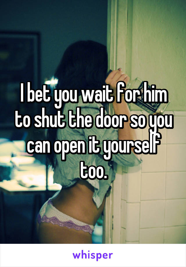 I bet you wait for him to shut the door so you can open it yourself too.