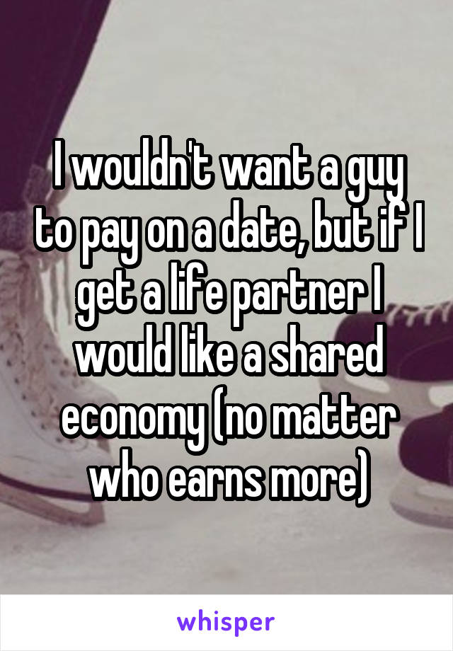 I wouldn't want a guy to pay on a date, but if I get a life partner I would like a shared economy (no matter who earns more)