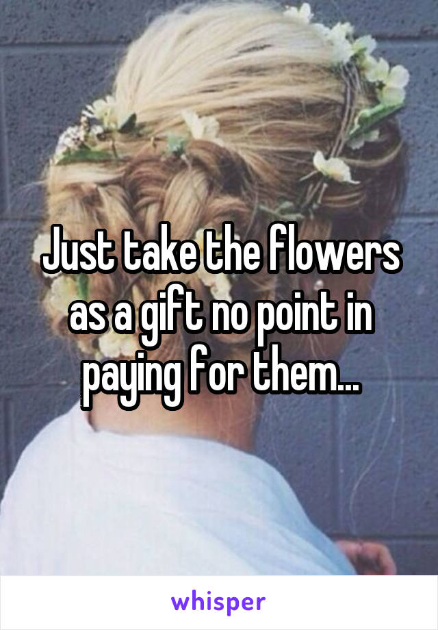 Just take the flowers as a gift no point in paying for them...