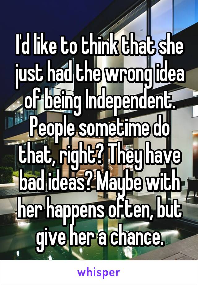 I'd like to think that she just had the wrong idea of being Independent. People sometime do that, right? They have bad ideas? Maybe with her happens often, but give her a chance.