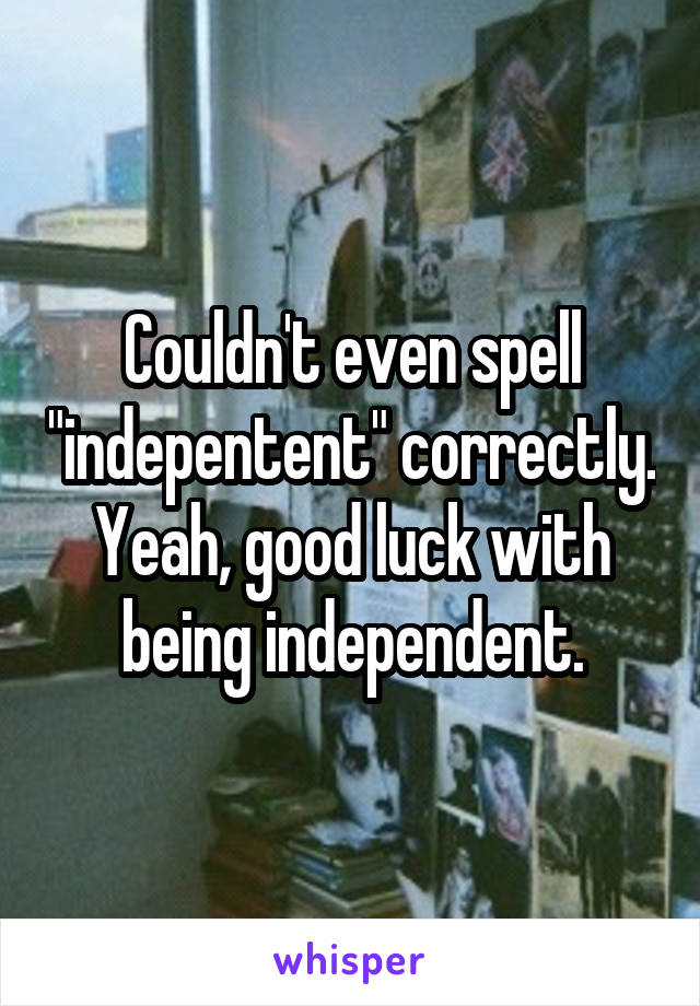 Couldn't even spell "indepentent" correctly. Yeah, good luck with being independent.