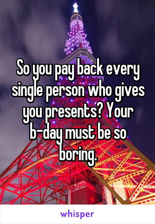 So you pay back every single person who gives you presents? Your b-day must be so boring.