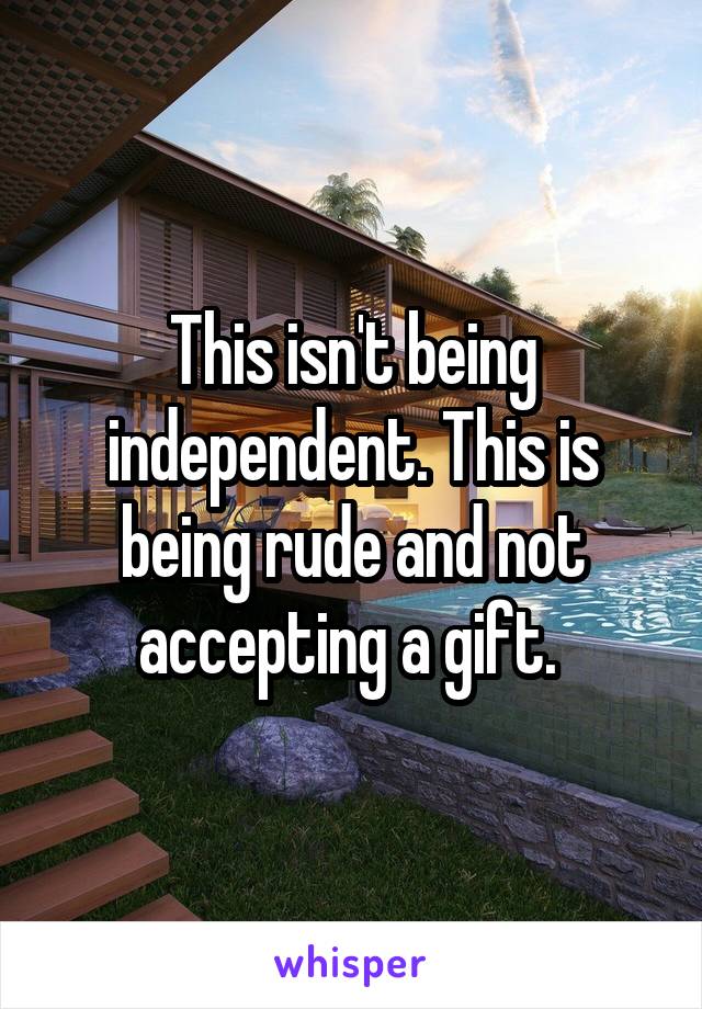 This isn't being independent. This is being rude and not accepting a gift. 