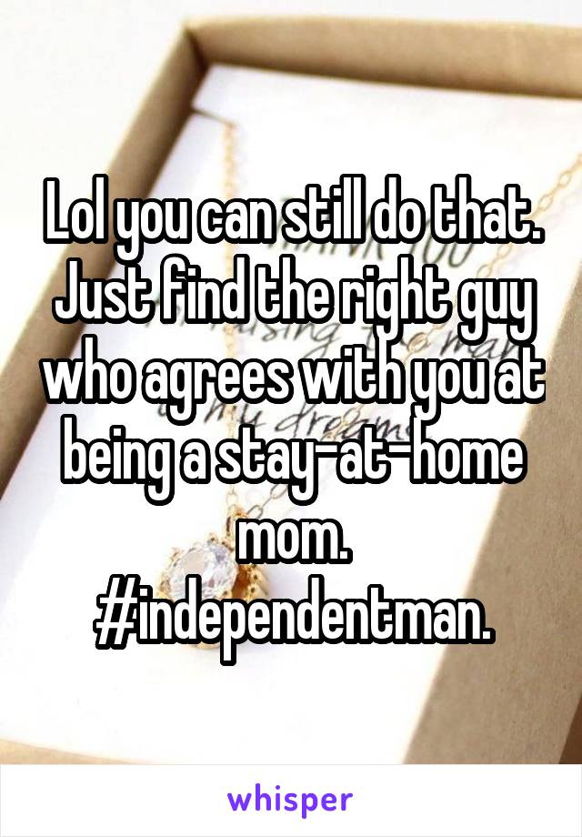 Lol you can still do that. Just find the right guy who agrees with you at being a stay-at-home mom.
#independentman.