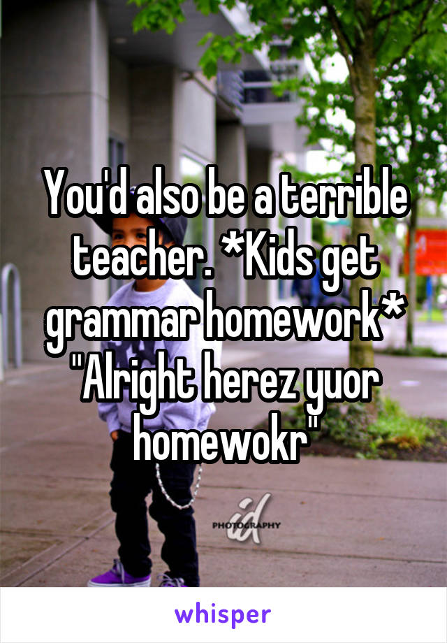 You'd also be a terrible teacher. *Kids get grammar homework* "Alright herez yuor homewokr"