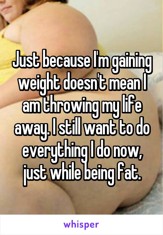 Just because I'm gaining weight doesn't mean I am throwing my life away. I still want to do everything I do now, just while being fat.