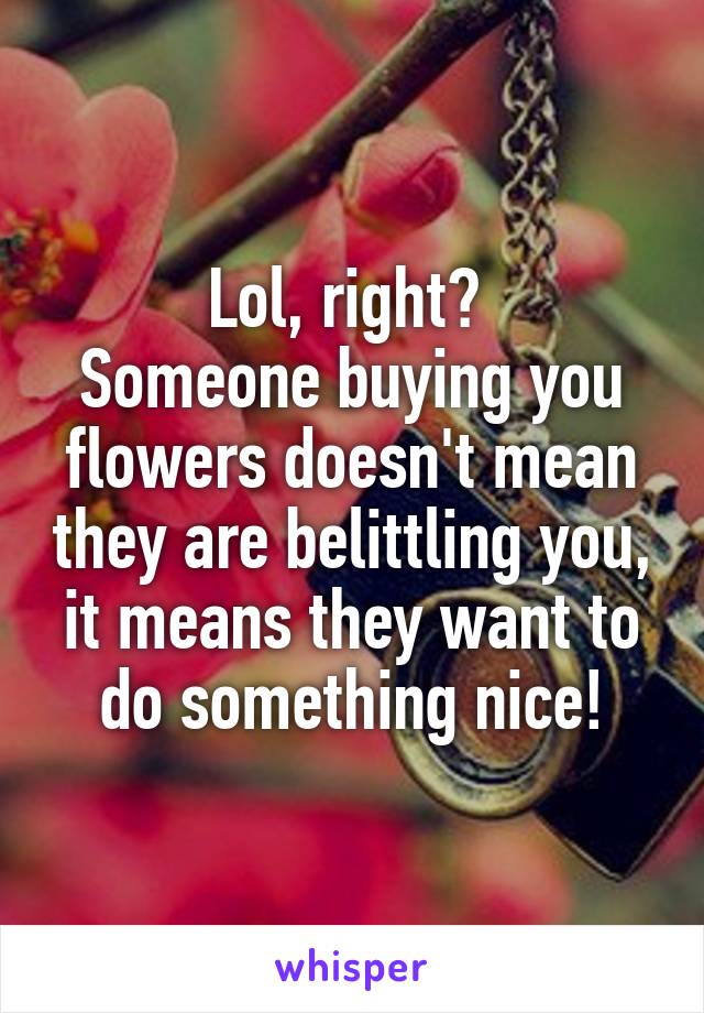 Lol, right? 
Someone buying you flowers doesn't mean they are belittling you, it means they want to do something nice!