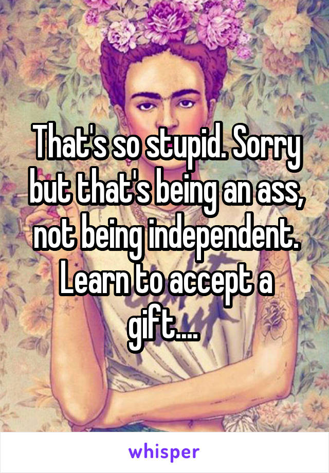 That's so stupid. Sorry but that's being an ass, not being independent. Learn to accept a gift.... 