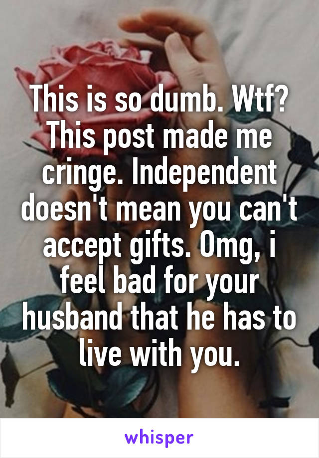 This is so dumb. Wtf? This post made me cringe. Independent doesn't mean you can't accept gifts. Omg, i feel bad for your husband that he has to live with you.