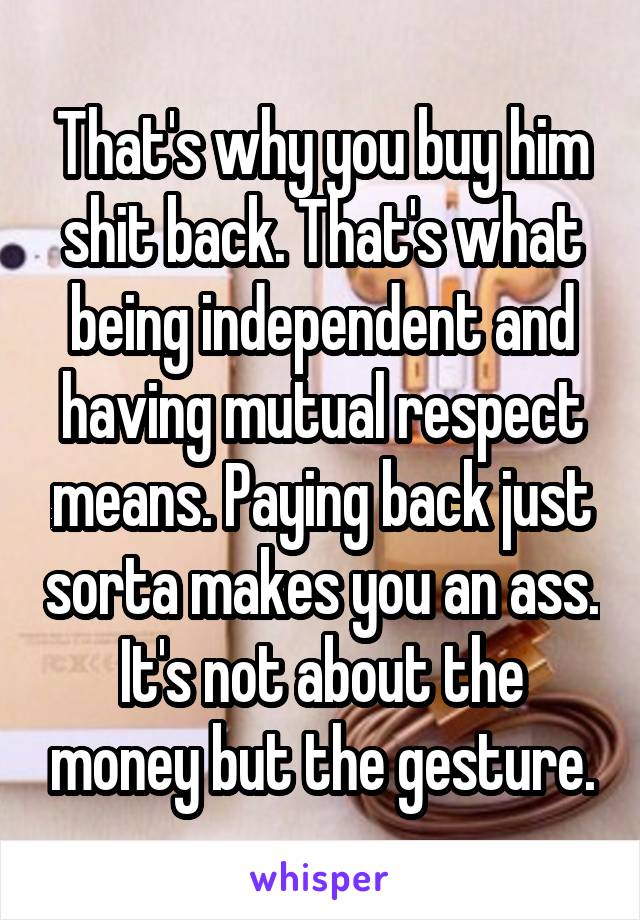 That's why you buy him shit back. That's what being independent and having mutual respect means. Paying back just sorta makes you an ass. It's not about the money but the gesture.