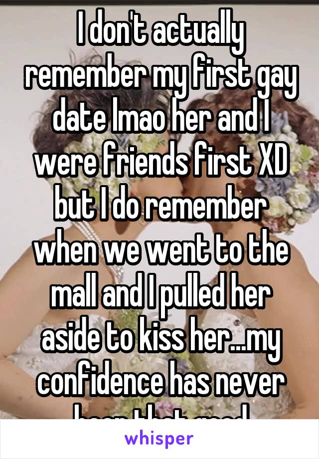 I don't actually remember my first gay date lmao her and I were friends first XD but I do remember when we went to the mall and I pulled her aside to kiss her...my confidence has never been that good
