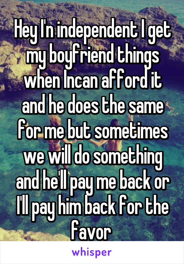 Hey I'n independent I get my boyfriend things when Incan afford it and he does the same for me but sometimes we will do something and he'll pay me back or I'll pay him back for the favor 