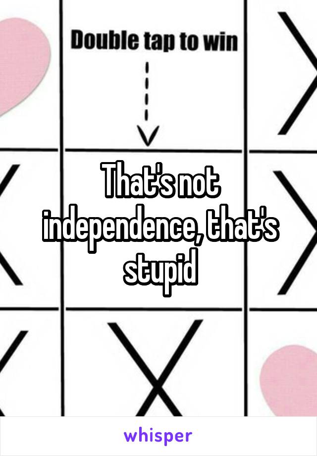 That's not independence, that's stupid