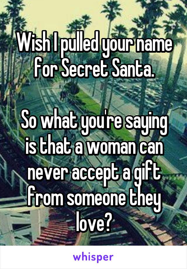 Wish I pulled your name for Secret Santa.

So what you're saying is that a woman can never accept a gift from someone they love?