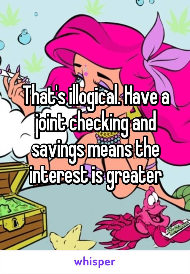 That's illogical. Have a joint checking and savings means the interest is greater