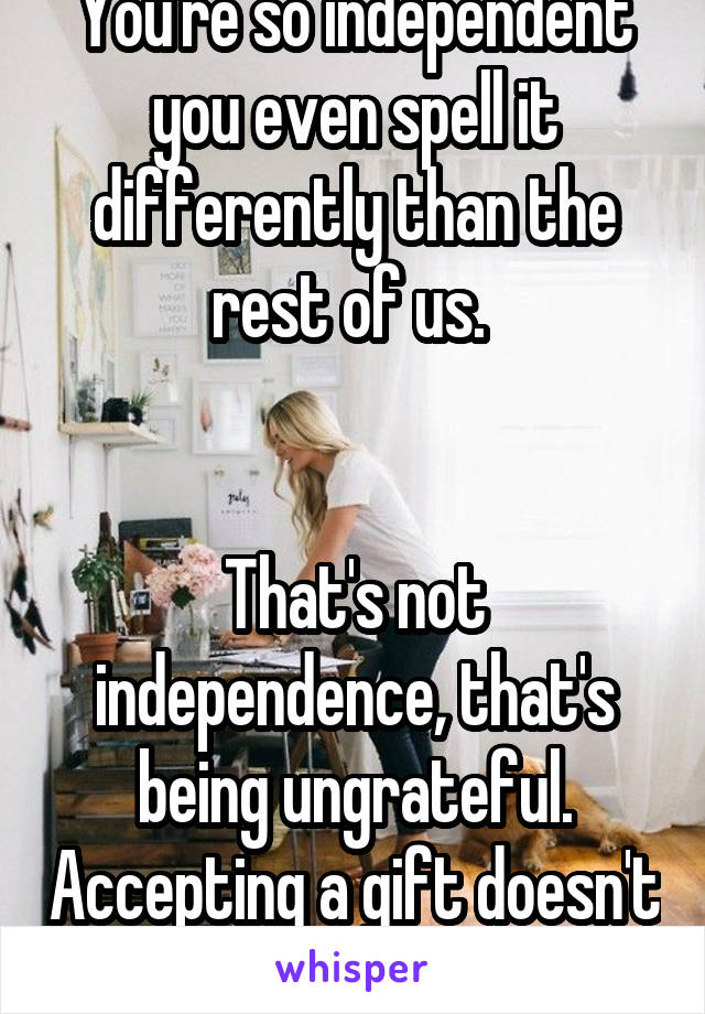 You're so independent you even spell it differently than the rest of us. 


That's not independence, that's being ungrateful. Accepting a gift doesn't make you weak. 