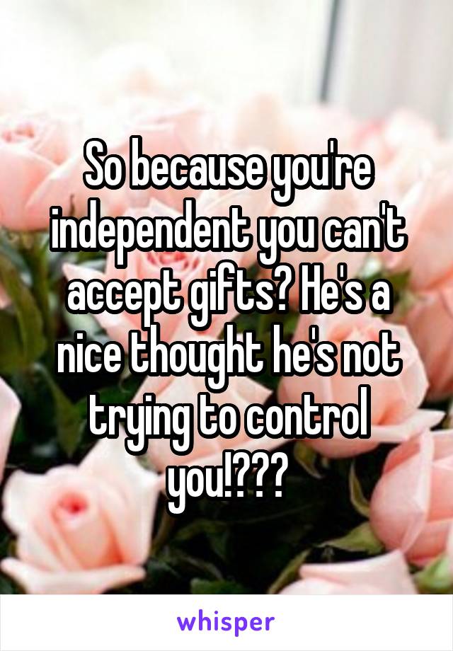 So because you're independent you can't accept gifts? He's a nice thought he's not trying to control you!???