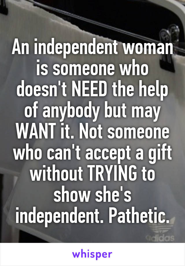 An independent woman is someone who doesn't NEED the help of anybody but may WANT it. Not someone who can't accept a gift without TRYING to show she's independent. Pathetic.