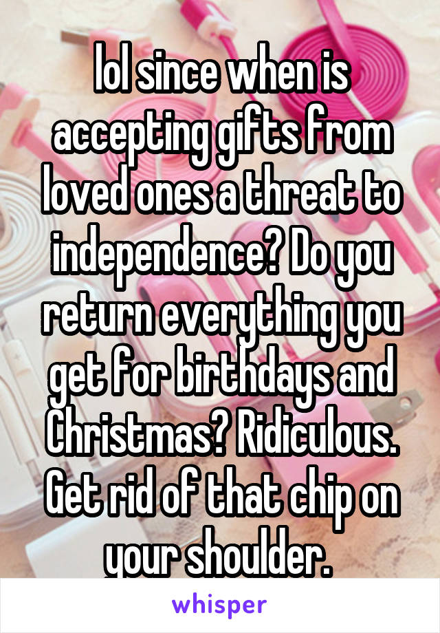 lol since when is accepting gifts from loved ones a threat to independence? Do you return everything you get for birthdays and Christmas? Ridiculous. Get rid of that chip on your shoulder. 