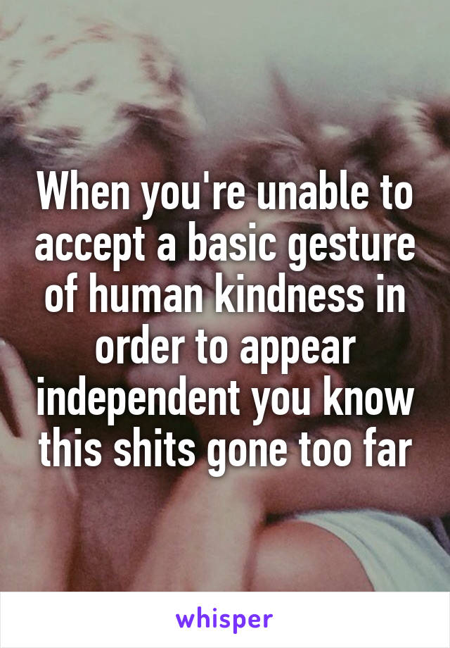 When you're unable to accept a basic gesture of human kindness in order to appear independent you know this shits gone too far