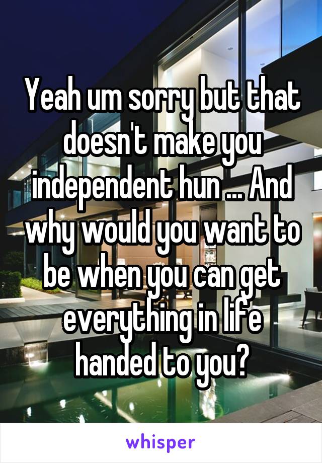 Yeah um sorry but that doesn't make you independent hun ... And why would you want to be when you can get everything in life handed to you?