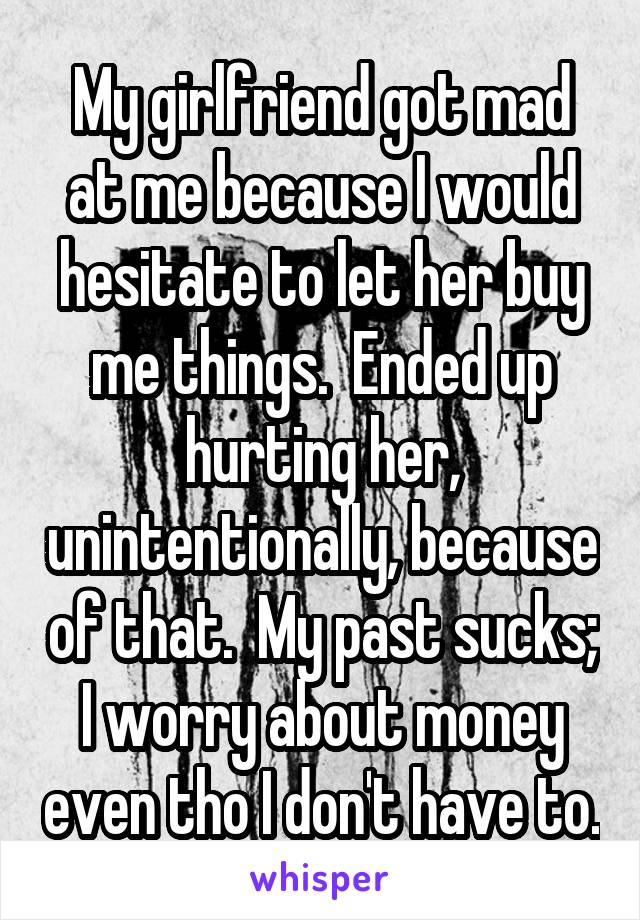 My girlfriend got mad at me because I would hesitate to let her buy me things.  Ended up hurting her, unintentionally, because of that.  My past sucks; I worry about money even tho I don't have to.