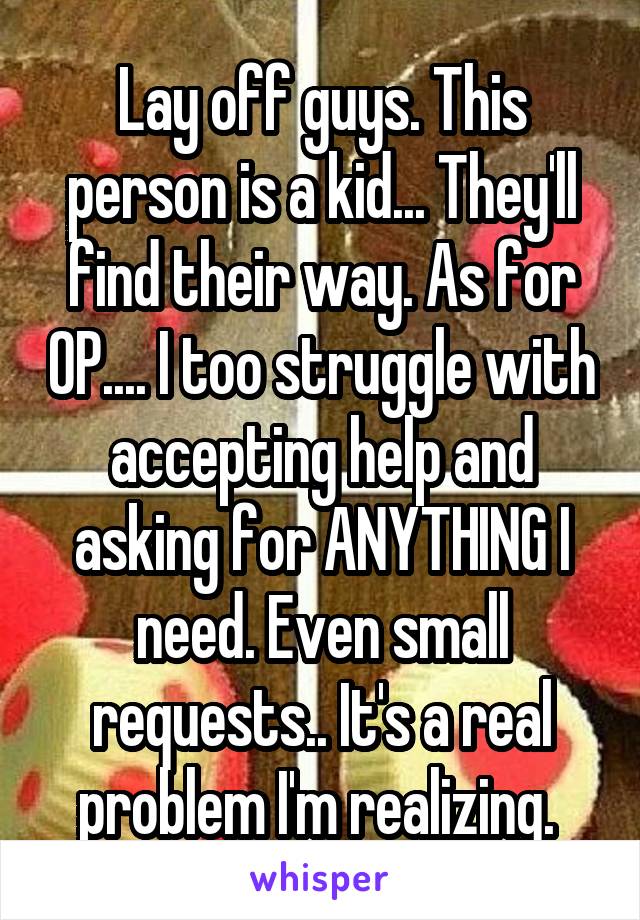 Lay off guys. This person is a kid... They'll find their way. As for OP.... I too struggle with accepting help and asking for ANYTHING I need. Even small requests.. It's a real problem I'm realizing. 